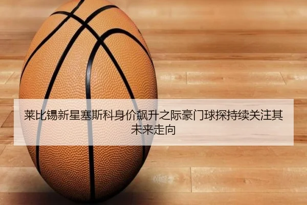 莱比锡新星塞斯科身价飙升之际豪门球探持续关注其未来走向