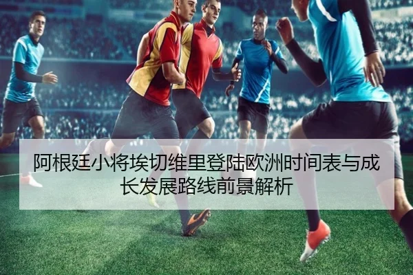 阿根廷小将埃切维里登陆欧洲时间表与成长发展路线前景解析