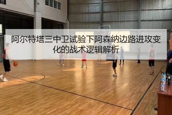 阿尔特塔三中卫试验下阿森纳边路进攻变化的战术逻辑解析